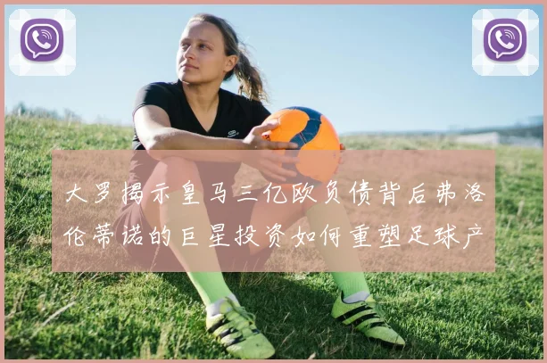 大罗揭示皇马三亿欧负债背后弗洛伦蒂诺的巨星投资如何重塑足球产业