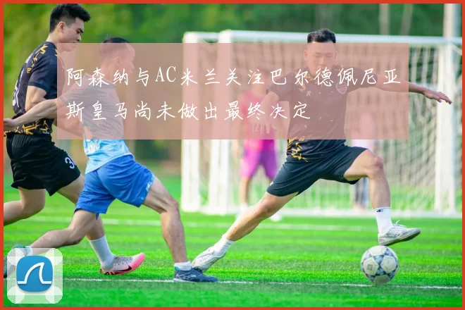 阿森纳与AC米兰关注巴尔德佩尼亚斯皇马尚未做出最终决定