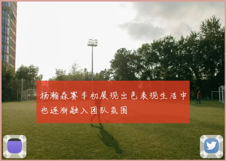 杨瀚森赛季初展现出色表现生活中也逐渐融入团队氛围