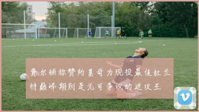 费尔顿称赞约基奇为现役最佳杜兰特巅峰期则是无可争议的进攻王