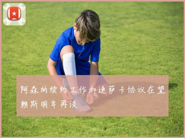 阿森纳续约工作加速萨卡协议在望赖斯明年再谈