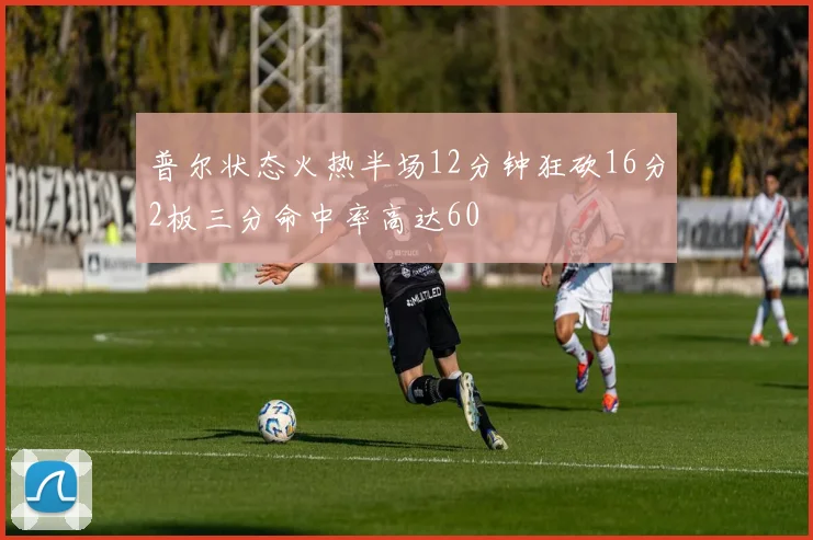 普尔状态火热半场12分钟狂砍16分2板三分命中率高达60