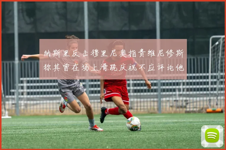 纳斯里反击穆里尼奥指责维尼修斯称其曾在场上滑跪庆祝不应评论他人