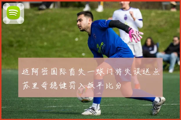 迈阿密国际首失一球门将失误送点苏里奇稳健罚入扳平比分