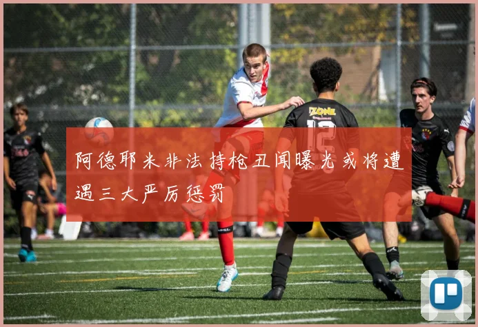 阿德耶米非法持枪丑闻曝光或将遭遇三大严厉惩罚