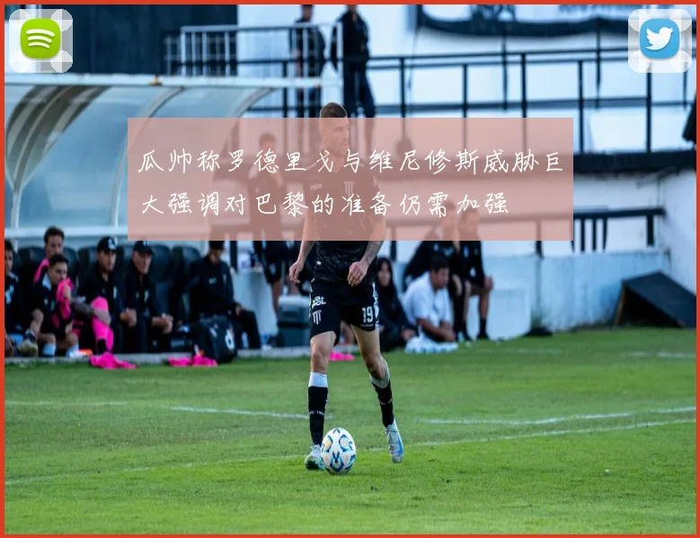 瓜帅称罗德里戈与维尼修斯威胁巨大强调对巴黎的准备仍需加强