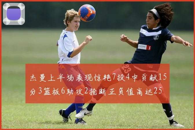 杰曼上半场表现惊艳7投4中贡献15分3篮板6助攻2抢断正负值高达25
