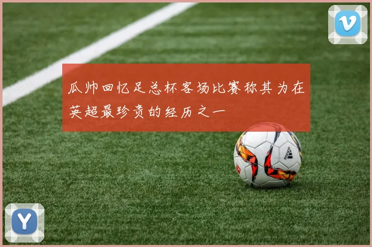 瓜帅回忆足总杯客场比赛称其为在英超最珍贵的经历之一
