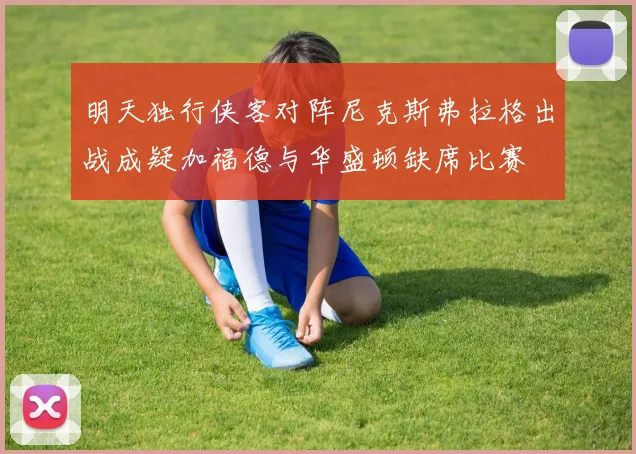 明天独行侠客对阵尼克斯弗拉格出战成疑加福德与华盛顿缺席比赛