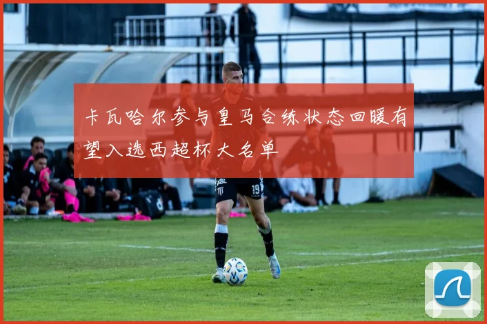 卡瓦哈尔参与皇马合练状态回暖有望入选西超杯大名单