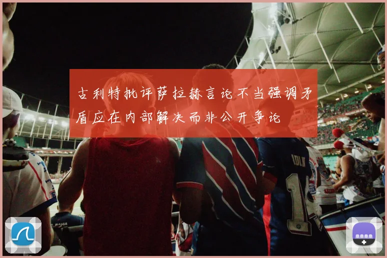 古利特批评萨拉赫言论不当强调矛盾应在内部解决而非公开争论
