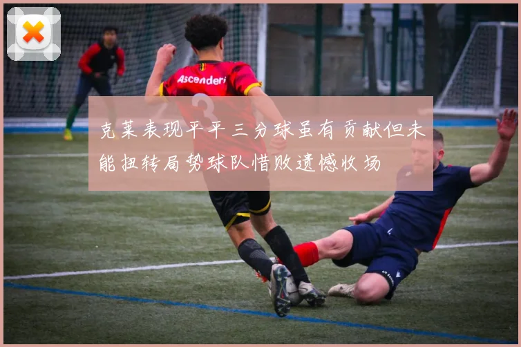 克莱表现平平三分球虽有贡献但未能扭转局势球队惜败遗憾收场