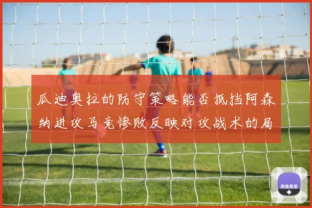 瓜迪奥拉的防守策略能否抵挡阿森纳进攻马竞惨败反映对攻战术的局限性