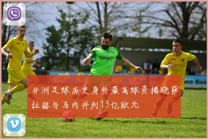 非洲足球历史身价最高球员揭晓萨拉赫与马内并列15亿欧元
