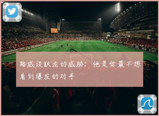 路威谈狄龙的威胁：他是你最不想看到爆发的对手