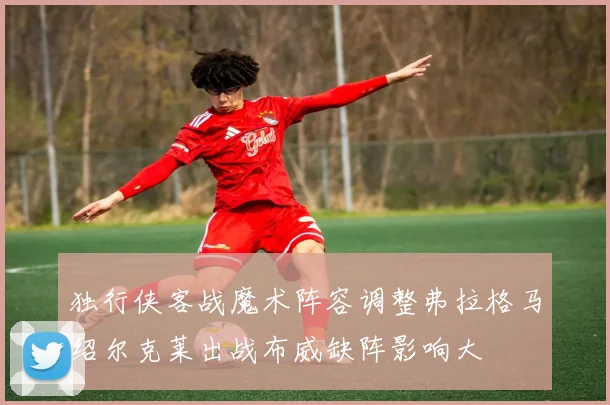 独行侠客战魔术阵容调整弗拉格马绍尔克莱出战布威缺阵影响大