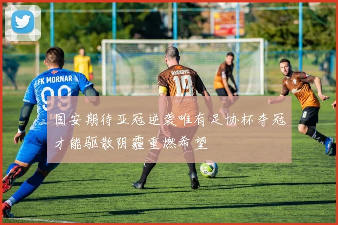 国安期待亚冠逆袭唯有足协杯夺冠才能驱散阴霾重燃希望