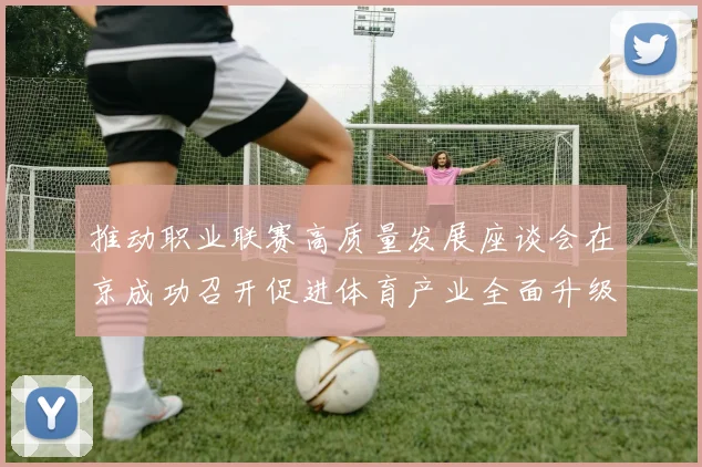 推动职业联赛高质量发展座谈会在京成功召开促进体育产业全面升级与创新发展