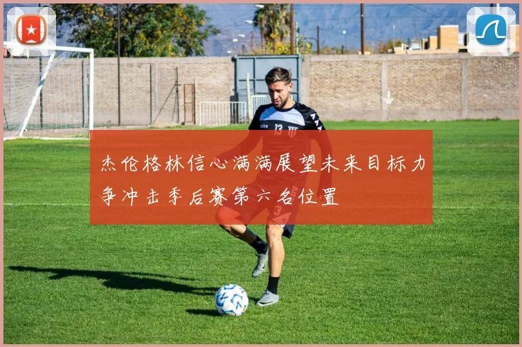 杰伦格林信心满满展望未来目标力争冲击季后赛第六名位置