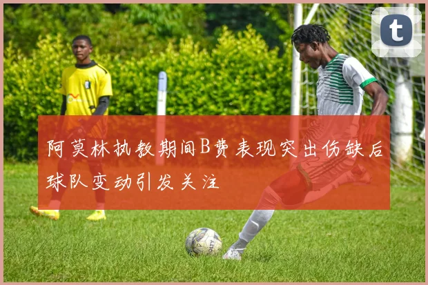 阿莫林执教期间B费表现突出伤缺后球队变动引发关注