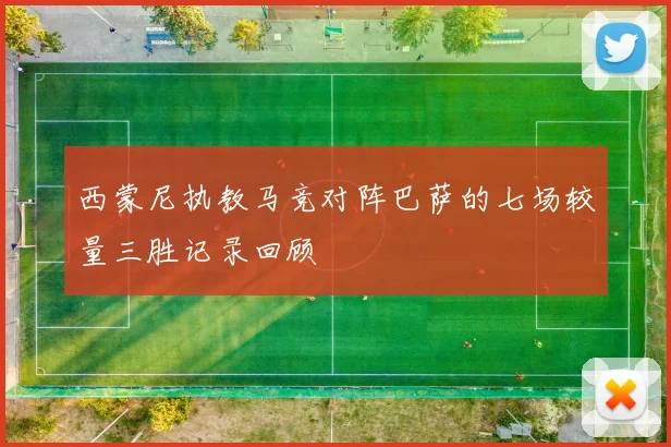 西蒙尼执教马竞对阵巴萨的七场较量三胜记录回顾
