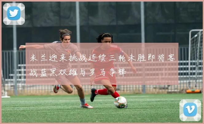 米兰迎来挑战连续三轮未胜即将客战蓝黑双雄与罗马争锋