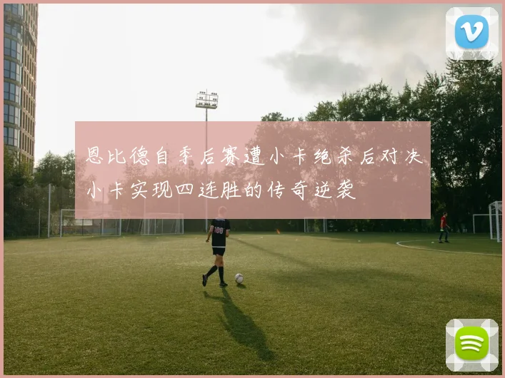 恩比德自季后赛遭小卡绝杀后对决小卡实现四连胜的传奇逆袭