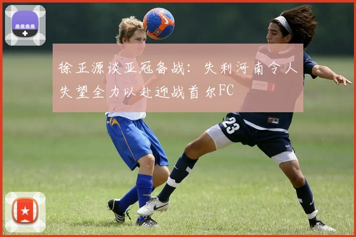徐正源谈亚冠备战：失利河南令人失望全力以赴迎战首尔FC