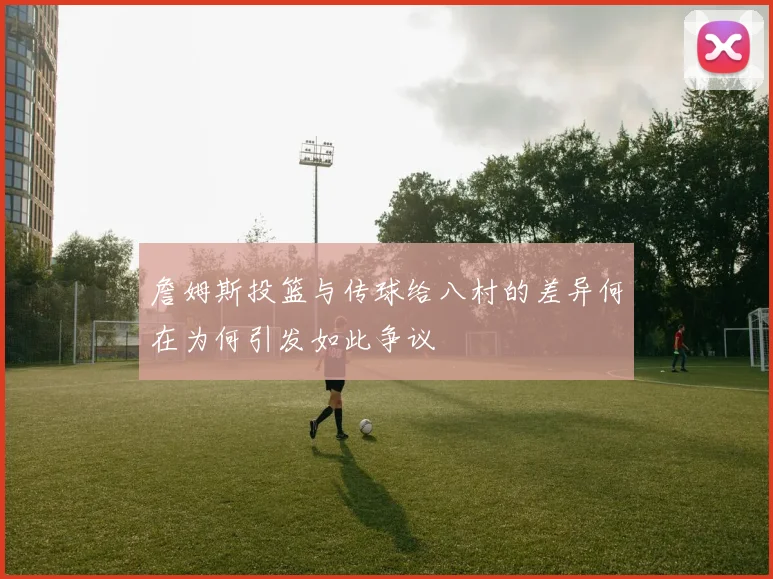 詹姆斯投篮与传球给八村的差异何在为何引发如此争议