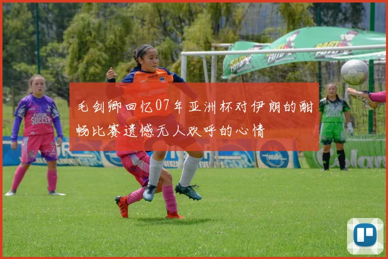 毛剑卿回忆07年亚洲杯对伊朗的酣畅比赛遗憾无人欢呼的心情