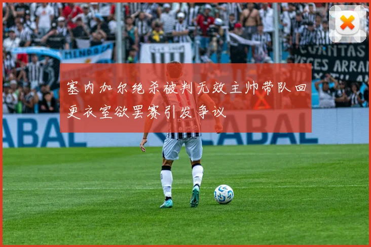 塞内加尔绝杀被判无效主帅带队回更衣室欲罢赛引发争议