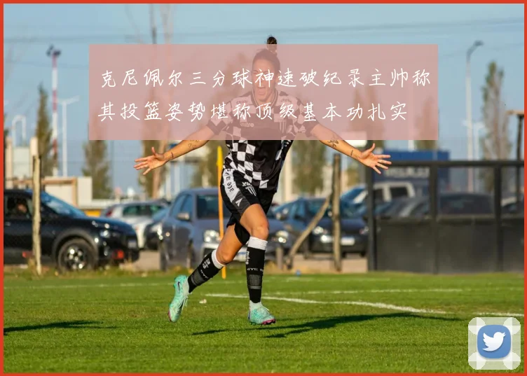 克尼佩尔三分球神速破纪录主帅称其投篮姿势堪称顶级基本功扎实