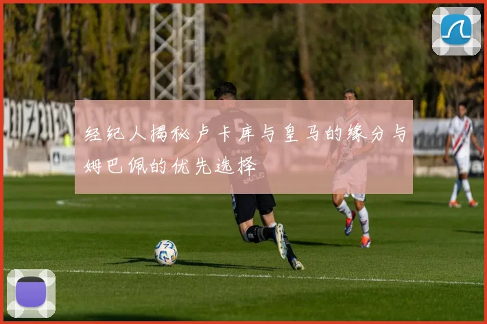 经纪人揭秘卢卡库与皇马的缘分与姆巴佩的优先选择