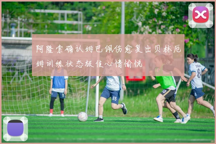 阿隆索确认姆巴佩伤愈复出贝林厄姆训练状态极佳心情愉悦