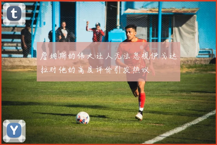 詹姆斯的伟大让人无法忽视伊戈达拉对他的高度评价引发热议