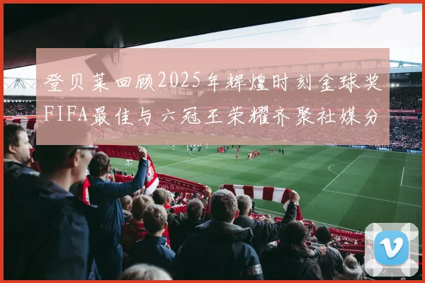 登贝莱回顾2025年辉煌时刻金球奖FIFA最佳与六冠王荣耀齐聚社媒分享