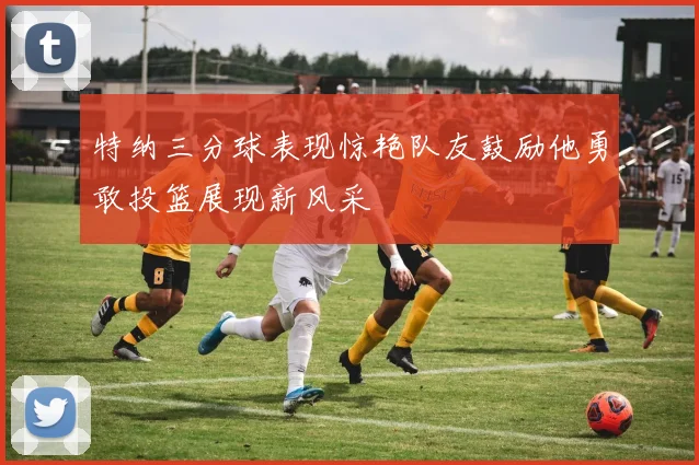 特纳三分球表现惊艳队友鼓励他勇敢投篮展现新风采