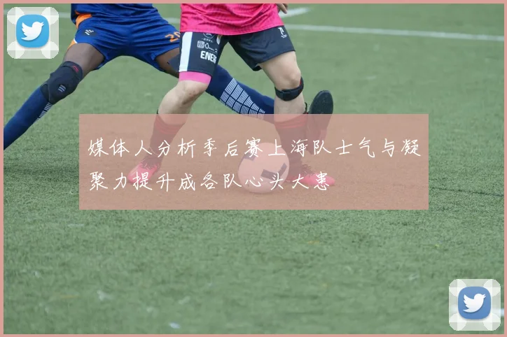 媒体人分析季后赛上海队士气与凝聚力提升成各队心头大患