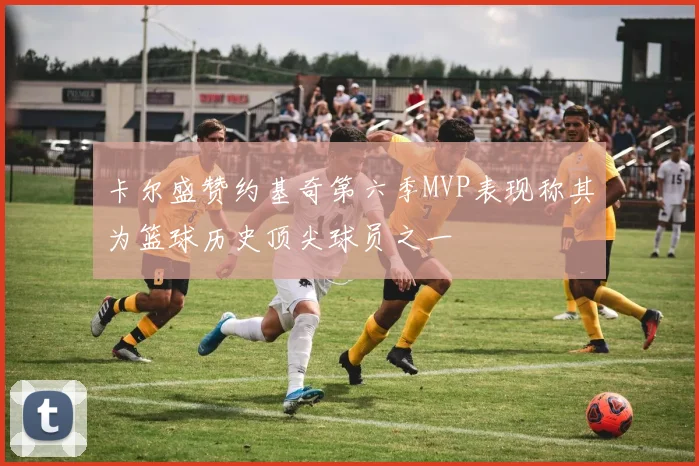 卡尔盛赞约基奇第六季MVP表现称其为篮球历史顶尖球员之一