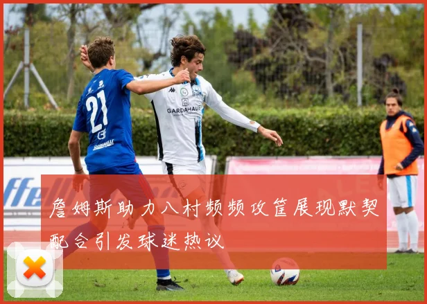 詹姆斯助力八村频频攻筐展现默契配合引发球迷热议