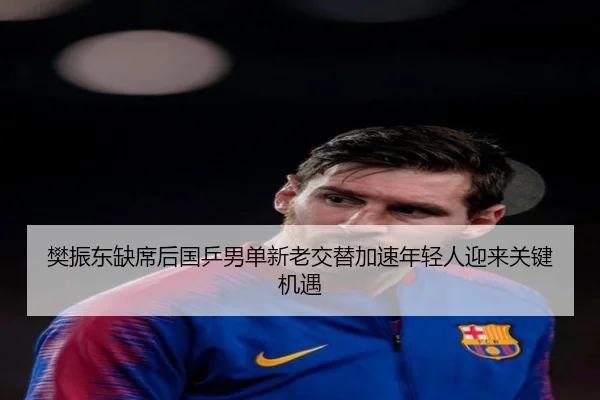 樊振东缺席后国乒男单新老交替加速年轻人迎来关键机遇 | huobosports